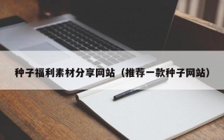 丹东种子福利素材分享网站（推荐一款种子网站）