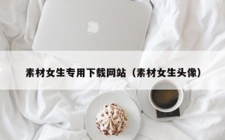 丹东素材女生专用下载网站（素材女生头像）